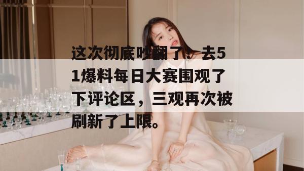 这次彻底吵翻了！去51爆料每日大赛围观了下评论区，三观再次被刷新了上限。