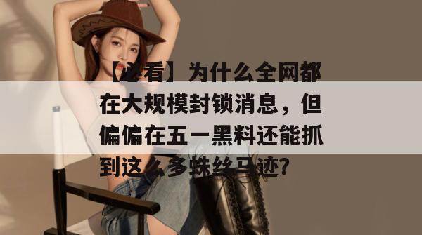 【必看】为什么全网都在大规模封锁消息，但偏偏在五一黑料还能抓到这么多蛛丝马迹？