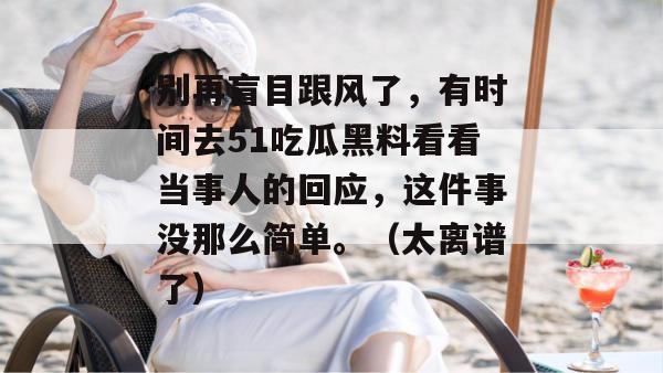 别再盲目跟风了，有时间去51吃瓜黑料看看当事人的回应，这件事没那么简单。（太离谱了）