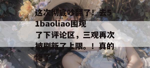 这次彻底吵翻了！去51baoliao围观了下评论区，三观再次被刷新了上限。！真的绝了