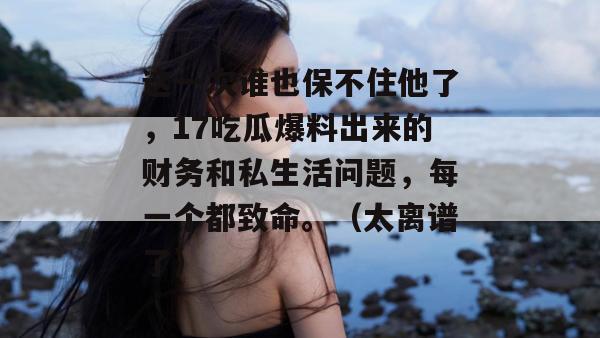 这一次谁也保不住他了,17吃瓜爆料出来的财务和私生活问题,每一个都致命。(太离谱了) 这一次谁也保不住他了,17吃瓜爆料出来的财务和私生活问题,每一个都致命。(太离谱了)