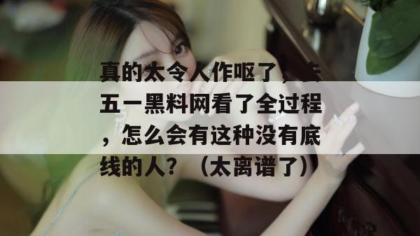 真的太令人作呕了，去五一黑料网看了全过程，怎么会有这种没有底线的人？（太离谱了）