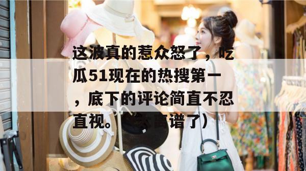 这波真的惹众怒了，吃瓜51现在的热搜第一，底下的评论简直不忍直视。（太离谱了）