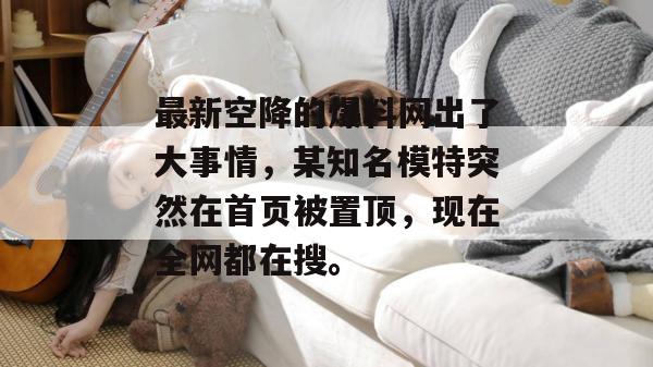 最新空降的爆料网出了大事情，某知名模特突然在首页被置顶，现在全网都在搜。