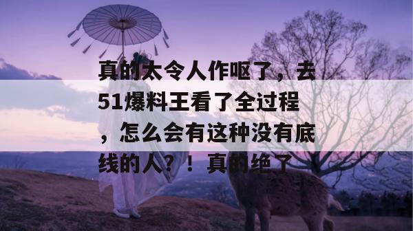 真的太令人作呕了，去51爆料王看了全过程，怎么会有这种没有底线的人？！真的绝了