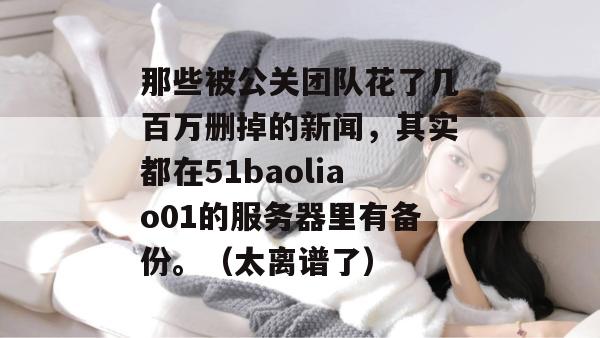那些被公关团队花了几百万删掉的新闻，其实都在51baoliao01的服务器里有备份。（太离谱了）
